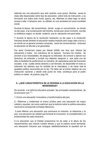 Además era una educación que solo recibían unos pocos. Muchas veces la
clase alta despreciaba cierto tipo de educación, sobre todo de instrucción, y su
formación era sobre todo moral, guerra, etc, Mientras la clase baja no tenía
acceso a ella, ni tampoco veía su utilidad, en una sociedad con poca movilidad
social.
Durante la época del renacimiento donde surge un conocimiento en donde
va dar paso a la humanización del hombre, donde juan amos Comenio escribe
su didáctica magna en donde sostenía que la educación era para todos
Y durante la época de la revolución ilustración va dar paso a la revolución
francesa donde también la educación estaba implícita pero luego sale a la luz y
es donde se va generar proceso conquista, hacia los conocimientos; entonces
la educación se difunde y se generaliza.
Por tanto Condorcert citado por Delval (2008) nos dice que “ofrecer [la
educación] a todos los individuos de la especie humana los medios de
proveer a sus necesidades, de asegurar su bienestar, de conocer y ejercer sus
derechos, de entender y cumplir sus deberes; asegurar a que cada uno de
ellos la facilidad de perfeccionar su industria, de capacitarse para las funciones
sociales a las cuales tienes derecho a ser llamado, de desarrollar en toda su
extensión los talentos que ha recibido de la naturaleza, y de hacer real la
igualdad política reconocida por la ley: Tal debe ser el primer objetivo de una
instrucción nacional, y desde este punto de vista, constituye para el poder
público un deber de justicia.( pág.19)
6.- ¿QUÉ CARACTERÍSTICA SE LE DESIGNA A LA EDUCACIÓN EN LA
MODERNIDAD?
De acuerdo a la reforma educativa actuales las principales características de
la educación son (1)
:
1.-Como una educación innovadora y transformadora del país.
2.- Reformar y modernizar el marco jurídico para una educación de mayor
calidad y equidad, así como reafirmar que la rectoría sobre la política educativa
nacional le corresponde al Estado Mexicano.
3.-para México una educación que promueva la inclusión, la tolerancia y la
paz; una educación de calidad que fomente la innovación, la competitividad y la
productividad de cada mexicano.
4.-La educación que el Estado proporciona ha de estar a la altura de los
requerimientos que impone nuestro tiempo y que la justicia social demanda:
una educación inclusiva que conjugue satisfactoriamente la equidad con la
 
