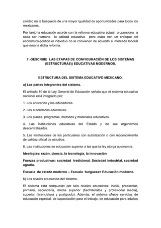 calidad en la búsqueda de una mayor igualdad de oportunidades para todos los
mexicanos.
Por tanto la educación acorde con la reforma educativa actual proporciona a
cada ser humano la calidad educativa pero estas con un enfoque del
económico-político el individuo no le convienen de acuerdo al mercado laboral
que emana dicha reforma.
7.-DESCRIBE LAS ETAPAS DE CONFIGURACIÓN DE LOS SISTEMAS
(ESTRUCTURAS)) EDUCATIVAS MODERNOS.
ESTRUCTURA DEL SISTEMA EDUCATIVO MEXICANO.
a) Las partes integrantes del sistema.
El artículo 10 de la Ley General de Educación señala que el sistema educativo
nacional está integrado por:
1. Los educando y los educadores.
2. Las autoridades educativas.
3. Los planes, programas, métodos y materiales educativos.
4. Las instituciones educativas del Estado y de sus organismos
descentralizados.
5. Las instituciones de los particulares con autorización o con reconocimiento
de validez oficial de estudios.
6. Las instituciones de educación superior a las que la ley otorga autonomía.
Ideologías: razón, ciencia, la tecnología, la innovación
Fuerzas productivas: sociedad tradicional. Sociedad industrial, sociedad
agraria.
Escuela de estado moderno – Escuela burguesa= Educación moderno.
b) Los niveles educativos del sistema.
El sistema está compuesto por seis niveles educativos: inicial, preescolar,
primaria, secundaria, media superior (bachilleratos y profesional media),
superior (licenciatura y postgrado). Además, el sistema ofrece servicios de
educación especial, de capacitación para el trabajo, de educación para adultos
 