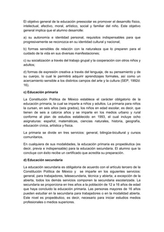 El objetivo general de la educación preescolar es promover el desarrollo físico,
intelectual, afectivo, moral, artístico, social y familiar del niño. Este objetivo
general implica que el alumno desarrolle:
a) su autonomía e identidad personal, requisitos indispensables para que
progresivamente se reconozca en su identidad cultural y nacional;
b) formas sensibles de relación con la naturaleza que lo preparen para el
cuidado de la vida en sus diversas manifestaciones;
c) su socialización a través del trabajo grupal y la cooperación con otros niños y
adultos;
d) formas de expresión creativa a través del lenguaje, de su pensamiento y de
su cuerpo, lo cual le permitirá adquirir aprendizajes formales, así como un
acercamiento sensible a los distintos campos del arte y la cultura (SEP, 1992d:
16).
c) Educación primaria
La Constitución Política de México establece el carácter obligatorio de la
educación primaria, la cual se imparte a niños y adultos. La primaria para niños
la cursan, en seis años (seis grados), los niños en edad escolar, es decir, que
tienen de seis a catorce años y se imparte en los medios urbano y rural
conforme al plan de estudios establecido en 1993, el cual incluye ocho
asignaturas: español, matemáticas, ciencias naturales, historia, geografía,
educación cívica, artística y física.
La primaria se divide en tres servicios: general, bilingüe-bicultural y cursos
comunitarios.
En cualquiera de sus modalidades, la educación primaria es propedéutica (es
decir, previa e indispensable) para la educación secundaria. El alumno que la
concluye con éxito recibe un certificado que acredita su preparación.
d) Educación secundaria
La educación secundaria es obligatoria de acuerdo con el artículo tercero de la
Constitución Política de México y se imparte en los siguientes servicios:
general, para trabajadores, telesecundaria, técnica y abierta; a excepción de la
abierta, todos los demás servicios componen la secundaria escolarizada. La
secundaria se proporciona en tres años a la población de 12 a 16 años de edad
que haya concluido la educación primaria. Las personas mayores de 16 años
pueden estudiar en la secundaria para trabajadores o en la modalidad abierta.
Este nivel es propedéutico, es decir, necesario para iniciar estudios medios
profesionales o medios superiores.
 