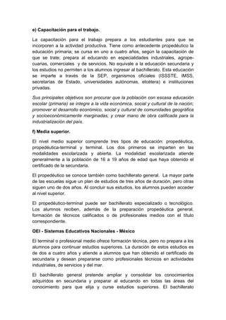 e) Capacitación para el trabajo.
La capacitación para el trabajo prepara a los estudiantes para que se
incorporen a la actividad productiva. Tiene como antecedente propedéutico la
educación primaria; se cursa en uno a cuatro años, según la capacitación de
que se trate; prepara al educando en especialidades industriales, agrope-
cuarias, comerciales y de servicios. No equivale a la educación secundaria y
los estudios no permiten a los alumnos ingresar al bachillerato. Esta educación
se imparte a través de la SEP, organismos oficiales (ISSSTE, IMSS,
secretarías de Estado, universidades autónomas, etcétera) e instituciones
privadas.
Sus principales objetivos son procurar que la población con escasa educación
escolar (primaria) se integre a la vida económica, social y cultural de la nación;
promover el desarrollo económico, social y cultural de comunidades geográfica
y socioeconómicamente marginadas; y crear mano de obra calificada para la
industrialización del país.
f) Media superior.
El nivel medio superior comprende tres tipos de educación: propedéutica,
propedéutica-terminal y terminal. Los dos primeros se imparten en las
modalidades escolarizada y abierta. La modalidad escolarizada atiende
generalmente a la población de 16 a 19 años de edad que haya obtenido el
certificado de la secundaria.
El propedéutico se conoce también como bachillerato general. La mayor parte
de las escuelas sigue un plan de estudios de tres años de duración, pero otras
siguen uno de dos años. Al concluir sus estudios, los alumnos pueden acceder
al nivel superior.
El propedéutico-terminal puede ser bachillerato especializado o tecnológico.
Los alumnos reciben, además de la preparación propedéutica general,
formación de técnicos calificados o de profesionales medios con el título
correspondiente.
OEI - Sistemas Educativos Nacionales - México
El terminal o profesional medio ofrece formación técnica, pero no prepara a los
alumnos para continuar estudios superiores. La duración de estos estudios es
de dos a cuatro años y atiende a alumnos que han obtenido el certificado de
secundaria y desean prepararse como profesionales técnicos en actividades
industriales, de servicios y del mar.
El bachillerato general pretende ampliar y consolidar los conocimientos
adquiridos en secundaria y preparar al educando en todas las áreas del
conocimiento para que elija y curse estudios superiores. El bachillerato
 