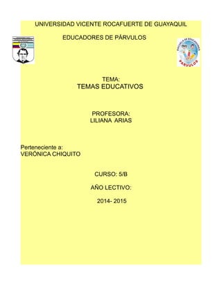 UNIVERSIDAD VICENTE ROCAFUERTE DE GUAYAQUIL 
EDUCADORES DE PÁRVULOS 
TEMA: 
TEMAS EDUCATIVOS 
PROFESORA: 
LILIANA ARIAS 
Perteneciente a: 
VERÓNICA CHIQUITO 
CURSO: 5/B 
AÑO LECTIVO: 
2014- 2015 
 