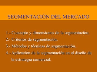 SEGMENTACIÓN DEL MERCADO 1.- Concepto y dimensiones de la segmentación. 2.- Criterios de segmentación. 3.- Métodos y técnicas de segmentación. 4.- Aplicación de la segmentación en el diseño de la estrategia comercial. 