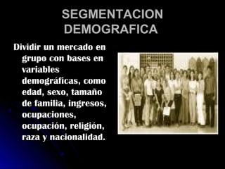 SEGMENTACION
           DEMOGRAFICA
Dividir un mercado en
  grupo con bases en
  variables
  demográficas, como
  edad, sexo, tamaño
  de familia, ingresos,
  ocupaciones,
  ocupación, religión,
  raza y nacionalidad.
 