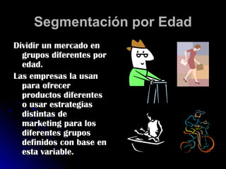 Segmentación por Edad
Dividir un mercado en
  grupos diferentes por
  edad.
Las empresas la usan
  para ofrecer
  productos diferentes
  o usar estrategias
  distintas de
  marketing para los
  diferentes grupos
  definidos con base en
  esta variable.
 