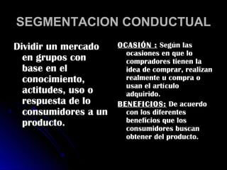 SEGMENTACION CONDUCTUAL
Dividir un mercado    OCASIÓN : Según las
                        ocasiones en que lo
  en grupos con         compradores tienen la
  base en el            idea de comprar, realizan
  conocimiento,         realmente u compra o
                        usan el artículo
  actitudes, uso o      adquirido.
  respuesta de lo     BENEFICIOS: De acuerdo
  consumidores a un     con los diferentes
  producto.             beneficios que los
                        consumidores buscan
                        obtener del producto.
 