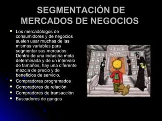 SEGMENTACIÓN DE
      MERCADOS DE NEGOCIOS
   Los mercadólogos de
    consumidores y de negocios
    suelen usar muchas de las
    mismas variables para
    segmentar sus mercados.
    Dentro de una industria meta
    determinada y de un intervalo
    de tamaños, hay una diferente
    mezcla de precio y de
    beneficios de servicio.
   Compradores programados
   Compradores de relación
   Compradores de transacción
   Buscadores de gangas
 