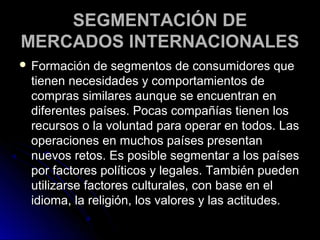 SEGMENTACIÓN DE
MERCADOS INTERNACIONALES
 Formación   de segmentos de consumidores que
 tienen necesidades y comportamientos de
 compras similares aunque se encuentran en
 diferentes países. Pocas compañías tienen los
 recursos o la voluntad para operar en todos. Las
 operaciones en muchos países presentan
 nuevos retos. Es posible segmentar a los países
 por factores políticos y legales. También pueden
 utilizarse factores culturales, con base en el
 idioma, la religión, los valores y las actitudes.
 