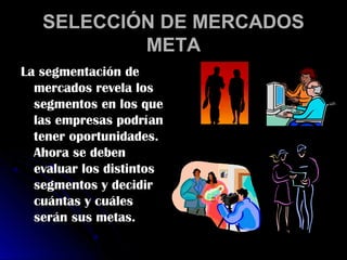 SELECCIÓN DE MERCADOS
           META
La segmentación de
  mercados revela los
  segmentos en los que
  las empresas podrían
  tener oportunidades.
  Ahora se deben
  evaluar los distintos
  segmentos y decidir
  cuántas y cuáles
  serán sus metas.
 