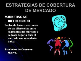 ESTRATEGIAS DE COBERTURA
      DE MERCADO
MARKETING NO
 DIFERENCIADO
Se decide hacer caso omiso
  de las diferencias entre
  segmentos del mercado y
  se trata llegar a todo el
  mercado con una oferta
  única.

Productos de Consumo
  Masivo.
 