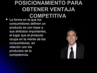 POSICIONAMIENTO PARA
         OBTENER VENTAJA
           COMPETITIVA
   La forma en la que los
    consumidores definen un
    producto es con base a
    sus atributos importantes,
    el lugar que el producto
    ocupa en la mente de los
    consumidores, en
    relación con los
    productos de la
    competencia.
 