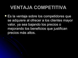 VENTAJA COMPETITIVA
 Esla ventaja sobre los competidores que
 se adquiere al ofrecer a los clientes mayor
 valor, ya sea bajando los precios o
 mejorando los beneficios que justifican
 precios más altos.
 