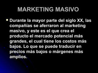 MARKETING MASIVO
 Durante la mayor parte del siglo XX, las
 compañías se aferraron al marketing
 masivo, y este es el que crea el
 producto el mercado potencial más
 grandes, el cual tiene los costos más
 bajos. Lo que se puede traducir en
 precios más bajos o márgenes más
 amplios.
 
