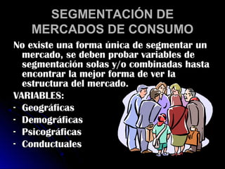 SEGMENTACIÓN DE
   MERCADOS DE CONSUMO
No existe una forma única de segmentar un
  mercado, se deben probar variables de
  segmentación solas y/o combinadas hasta
  encontrar la mejor forma de ver la
  estructura del mercado.
VARIABLES:
- Geográficas
- Demográficas
- Psicográficas
- Conductuales
 