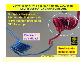 MATERIAL DE BUENA CALIDAD Y DE MALA CALIDAD
       RECORRIDOS POR LA MISMA CORRIENTE

Cumplir el Reglamento
Técnico del Ministerio de
la Producción basado en
NTP Indecopi


            Producto
            de calidad


                                   Producto de
                                   mala calidad
                         www.produce.gob.pe
 