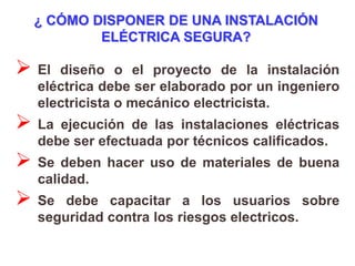 ¿ CÓMO DISPONER DE UNA INSTALACIÓN
          ELÉCTRICA SEGURA?

 El diseño o el proyecto de la instalación
  eléctrica debe ser elaborado por un ingeniero
  electricista o mecánico electricista.
 La ejecución de las instalaciones eléctricas
  debe ser efectuada por técnicos calificados.
 Se deben hacer uso de materiales de buena
  calidad.
 Se  debe capacitar a los usuarios sobre
  seguridad contra los riesgos electricos.
 