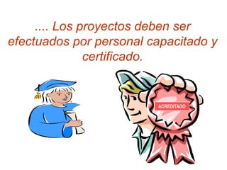 .... Los proyectos deben ser
efectuados por personal capacitado y
               certificado.


                         ACREDITADO
 
