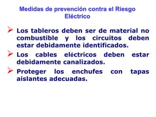 Medidas de prevención contra el Riesgo
                 Eléctrico

 Los tableros deben ser de  material no
  combustible y los circuitos deben
  estar debidamente identificados.
 Los  cables eléctricos deben         estar
  debidamente canalizados.
 Proteger   los enchufes       con    tapas
  aislantes adecuadas.
 