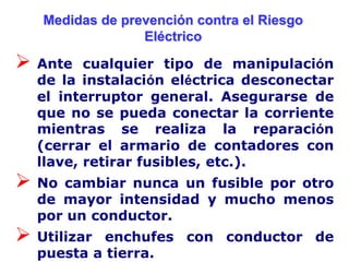 Medidas de prevención contra el Riesgo
                 Eléctrico

 Ante   cualquier tipo de manipulación
  de la instalación eléctrica desconectar
  el interruptor general. Asegurarse de
  que no se pueda conectar la corriente
  mientras se realiza la reparación
  (cerrar el armario de contadores con
  llave, retirar fusibles, etc.).
 No cambiar nunca un fusible por otro
  de mayor intensidad y mucho menos
  por un conductor.
 Utilizar enchufes con conductor de
  puesta a tierra.
 