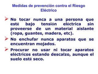 Medidas de prevención contra el Riesgo
                 Eléctrico

 No   tocar nunca a una persona que
  esté    bajo  tensión   eléctrica sin
  proveerse de un material aislante
  (ropa, guantes, madera, etc).
 No enchufar nunca aparatos que se
  encuentran mojados.
 Procurar   no usar ni tocar aparatos
  eléctricos estando descalzo, aunque el
  suelo esté seco.
 