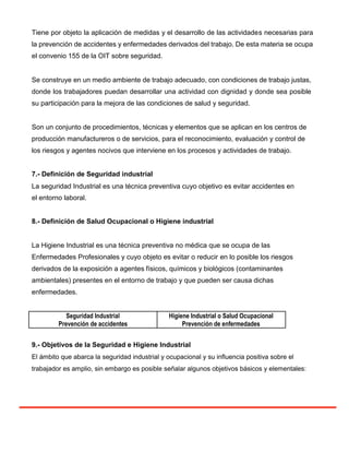 Tiene por objeto la aplicación de medidas y el desarrollo de las actividades necesarias para
la prevención de accidentes y enfermedades derivados del trabajo. De esta materia se ocupa
el convenio 155 de la OIT sobre seguridad.
Se construye en un medio ambiente de trabajo adecuado, con condiciones de trabajo justas,
donde los trabajadores puedan desarrollar una actividad con dignidad y donde sea posible
su participación para la mejora de las condiciones de salud y seguridad.
Son un conjunto de procedimientos, técnicas y elementos que se aplican en los centros de
producción manufactureros o de servicios, para el reconocimiento, evaluación y control de
los riesgos y agentes nocivos que interviene en los procesos y actividades de trabajo.
7.- Definición de Seguridad industrial
La seguridad Industrial es una técnica preventiva cuyo objetivo es evitar accidentes en
el entorno laboral.
8.- Definición de Salud Ocupacional o Higiene industrial
La Higiene Industrial es una técnica preventiva no médica que se ocupa de las
Enfermedades Profesionales y cuyo objeto es evitar o reducir en lo posible los riesgos
derivados de la exposición a agentes físicos, químicos y biológicos (contaminantes
ambientales) presentes en el entorno de trabajo y que pueden ser causa dichas
enfermedades.
Seguridad Industrial Higiene Industrial o Salud Ocupacional
Prevención de accidentes Prevención de enfermedades
9.- Objetivos de la Seguridad e Higiene Industrial
El ámbito que abarca la seguridad industrial y ocupacional y su influencia positiva sobre el
trabajador es amplio, sin embargo es posible señalar algunos objetivos básicos y elementales:
 