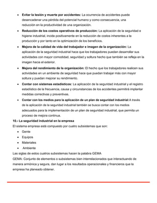  Evitar la lesión y muerte por accidentes: La ocurrencia de accidentes puede
desencadenar una pérdida del potencial humano y como consecuencia, una
reducción en la productividad de una organización.

 Reducción de los costos operativos de producción: La aplicación de la seguridad e
higiene industrial, incide positivamente en la reducción de costos inherentes a la
producción y por tanto en la optimización de los beneficios.

 Mejora de la calidad de vida del trabajador e imagen de la organización: La
aplicación de la seguridad industrial hace que los trabajadores puedan desarrollar sus
actividades con mayor comodidad, seguridad y soltura hecho que también se refleja en la
imagen hacia el exterior.

 Mejora del rendimiento de la organización: El hecho que los trabajadores realicen sus
actividades en un ambiente de seguridad hace que puedan trabajar más con mayor
soltura y puedan mejorar su rendimiento.

 Contar con sistemas estadísticos: La aplicación de la seguridad industrial y el registro
estadístico de la frecuencia, causa y circunstancias de los accidentes permitirá implantar
medidas correctivas y preventivas.

 Contar con los medios para la aplicación de un plan de seguridad industrial:A través
de la aplicación de la seguridad industrial también se busca contar con los medios
adecuados para la implementación de un plan de seguridad industrial, que permita un
proceso de mejora continua.
10.- La seguridad industrial en la empresa
El sistema empresa está compuesto por cuatro subsistemas que son:
 Gente

 Equipos

 Materiales

 Ambiente
Las siglas de estos cuatros subsistemas hacen la palabra GEMA
GEMA: Conjunto de elementos o subsistemas bien interrelacionados que interactuando de
manera armónica y segura, dan lugar a los resultados operacionales y financieros que la
empresa ha planeado obtener.
 
