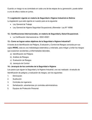 Cuando un riesgo no es controlado en cada una de las etapas de su generación, puede dañar
a uno de ellos o todos en juntos.
11.-Legislación vigente en materia de Seguridad e Higiene Industrial en Bolivia
La legislación que está vigente en nuestro país es la siguiente:
 Ley General de Trabajo

 Ley General de Higiene Seguridad Ocupacional y Bienestar Ley Nº 16998
12.- Certificaciones Internacionales, en materia de Seguridad y Salud Ocupacional.
 La Certificación internacional es ISSO 45001

13.- Como se logran estos objetivos de la Seguridad e Higiene Industrial?
A través de la Identificación de Peligros, Evaluación y Control de Riesgos conocida por sus
siglas IPERC, esta es una metodología sistemática y ordenada, para mitigar y evitar los riesgos
que ocasionan accidentes y enfermedades laborales.
a) Identificación de Peligros
b) Análisis de Riesgos
c) Evaluación de Riesgos
d) Jerarquía de Control
14.- Jerarquía de los controles de la Seguridad e Higiene
Los pasos que siguen la Seguridad y la Higiene Industrial, una vez realizado el estudio de
Identificación de peligros y evaluación de riesgos, son los siguientes:
1. Eliminación
2. Sustitución
3. Controles de ingeniería
4. Señalización, advertencias y/o controles administrativos
5. Equipos de Protección Personal.
 