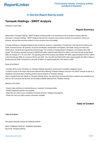 Find Industry reports, Company profiles
ReportLinker                                                                       and Market Statistics



                                   >> Get this Report Now by email!

Temasek Holdings - SWOT Analysis
Published on April 2009

                                                                                                             Report Summary

Datamonitor's Temasek Holdings - SWOT Analysis company profile is the essential source for top-level company data and
information. Temasek Holdings - SWOT Analysis examines the company's key business structure and operations, history and
products, and provides summary analysis of its key revenue lines and strategy.


Temasek Holdings is a Singapore-based private investment company. It specializes in investments in the telecommunications and
media, financial services, life sciences, consumer and lifestyle, transportation and logistics, real estate, energy and resources,
infrastructure, industrial and engineering and technology. The company is headquartered in Singapore, and employs about 350
people. The company recorded revenues of SGD83,284 million (approximately $56,474.9 million) in the financial year ended March
2008, an increase of 11.7% over 2007. The operating profit of the company was SGD20,160 million (approximately $13,670.5 million)
in the financial year 2008, an increase of 48.2% over 2007. The net profit was SGD18,240 million (approximately $12,368.5 million) in
the financial year 2008, compared to a net profit of SGD9,112 (approximately $6,178.8 million) in 2007.


Scope of the Report


- Provides all the crucial information on Temasek Holdings required for business and competitor intelligence needs
- Contains a study of the major internal and external factors affecting Temasek Holdings in the form of a SWOT analysis as well as a
breakdown and examination of leading product revenue streams of Temasek Holdings
-Data is supplemented with details on Temasek Holdings history, key executives, business description, locations and subsidiaries as
well as a list of products and services and the latest available statement from Temasek Holdings


Reasons to Purchase


- Support sales activities by understanding your customers' businesses better
- Qualify prospective partners and suppliers
- Keep fully up to date on your competitors' business structure, strategy and prospects
- Obtain the most up to date company information available




                                                                                                              Table of Content



Table of Contents



This product typically includes the following sections:


SWOT COMPANY PROFILE: TEMASEK HOLDINGS
Key Facts: Temasek Holdings



Temasek Holdings - SWOT Analysis                                                                                                 Page 1/4
 