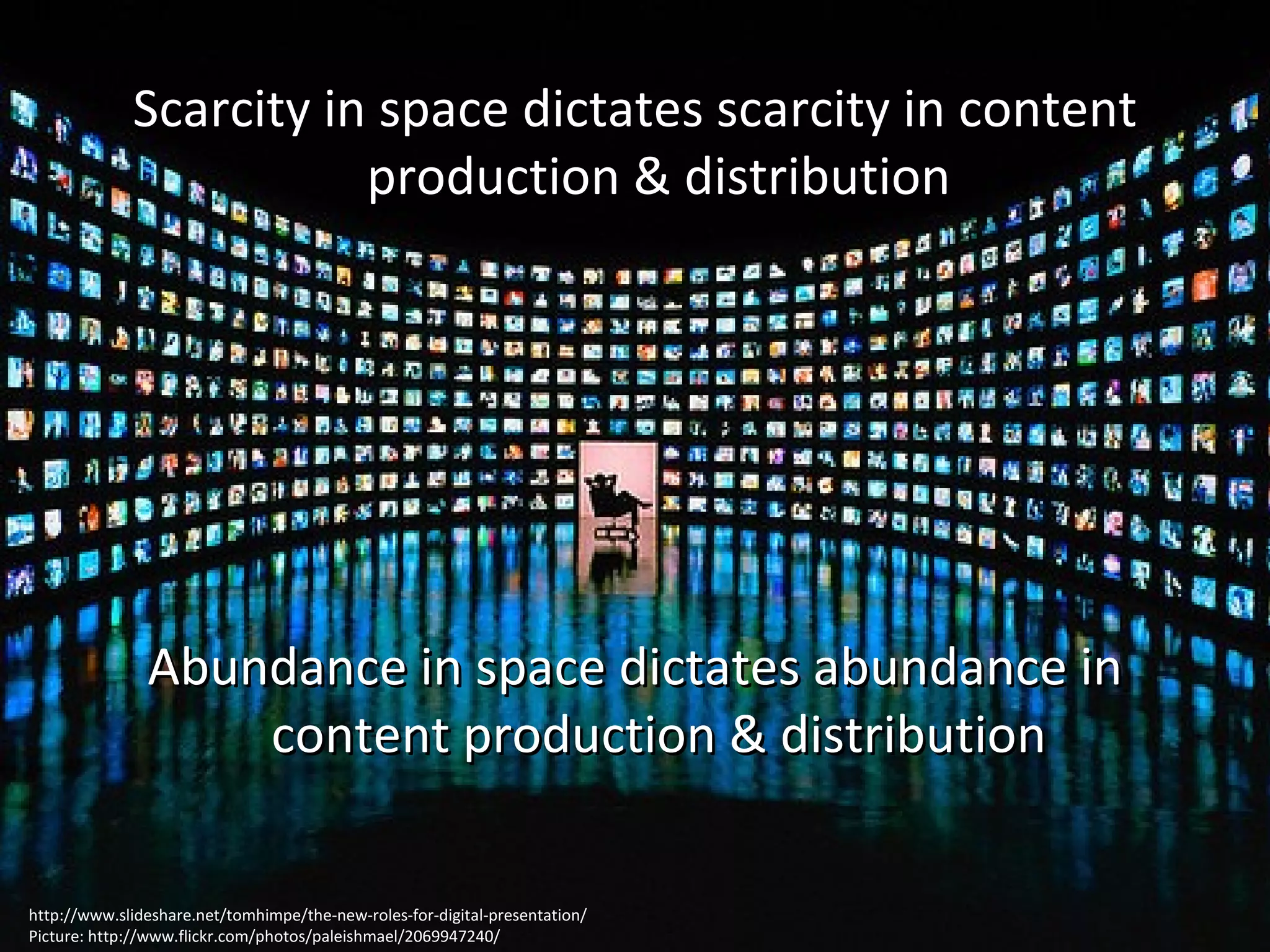 Scarcity in space dictates scarcity in content production & distribution Abundance in space dictates abundance in content production & distribution http://www.slideshare.net/tomhimpe/the-new-roles-for-digital-presentation/ Picture: http://www.flickr.com/photos/paleishmael/2069947240/ 
