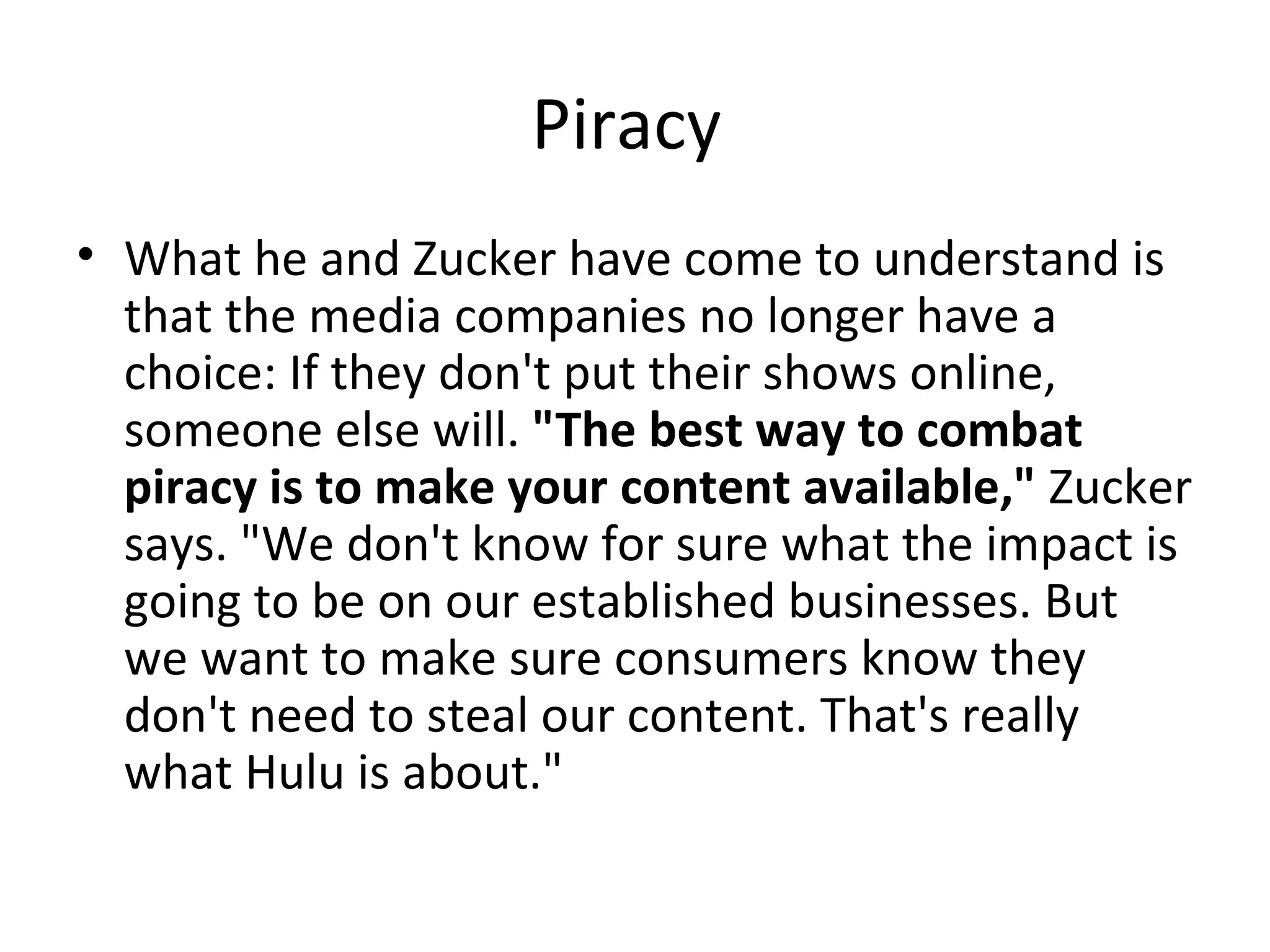 Piracy  What he and Zucker have come to understand is that the media companies no longer have a choice: If they don't put their shows online, someone else will.  "The best way to combat piracy is to make your content available,"  Zucker says. "We don't know for sure what the impact is going to be on our established businesses. But we want to make sure consumers know they don't need to steal our content. That's really what Hulu is about." 