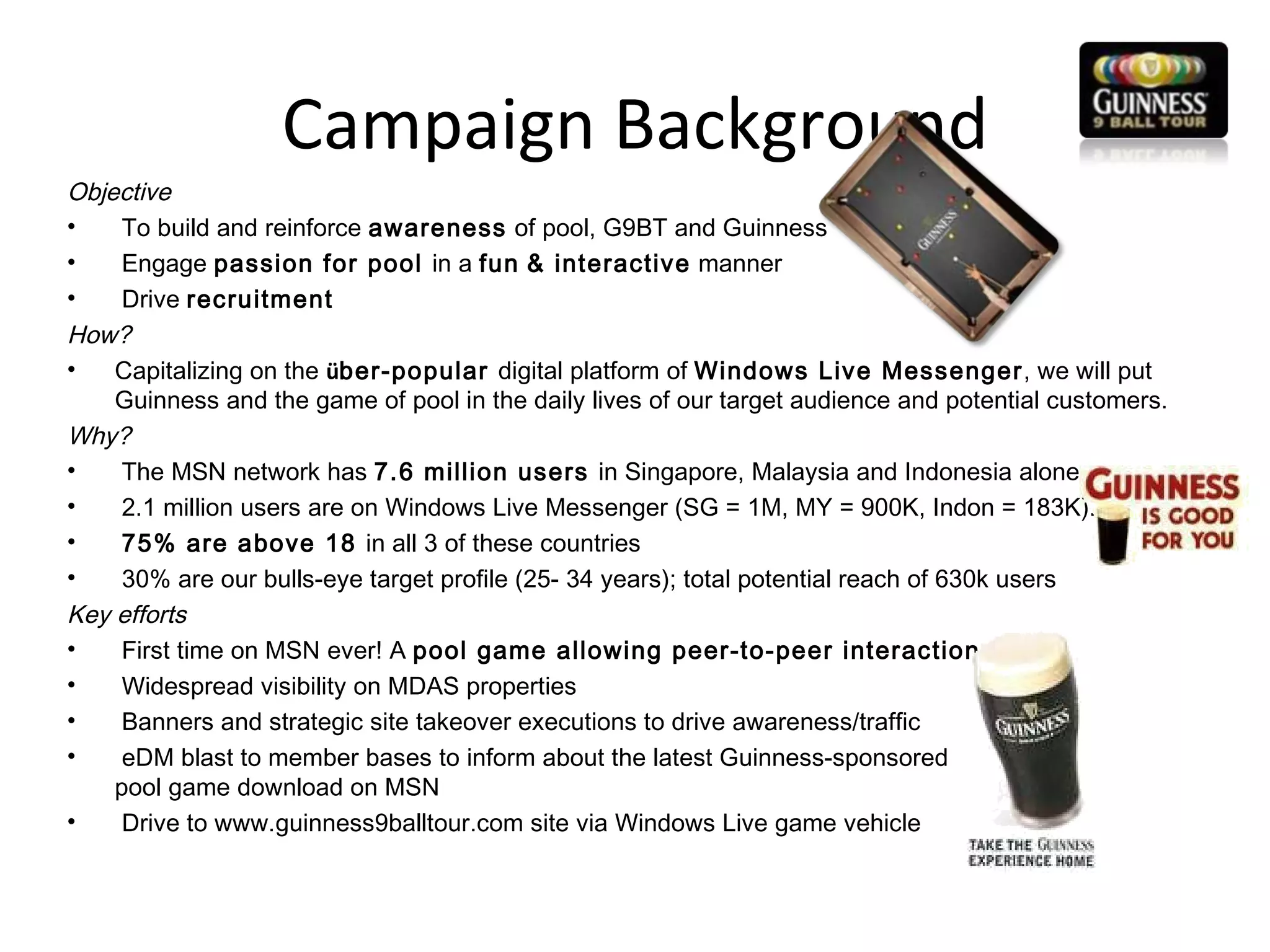 Campaign Background Objective To build and reinforce  awareness  of pool, G9BT and Guinness Engage  passion for pool  in a  fun   & interactive  manner Drive  recruitment  How? Capitalizing on the  ü ber-popular  digital platform of  Windows Live Messenger , we will put Guinness and the game of pool in the daily lives of our target audience and potential customers.  Why? The MSN network has  7.6 million users  in Singapore, Malaysia and Indonesia alone 2.1 million users are on Windows Live Messenger (SG = 1M, MY = 900K, Indon = 183K).  75% are above 18  in all 3 of these countries 30% are our bulls-eye target profile (25- 34 years); total potential reach of 630k users Key efforts First time on MSN ever! A  pool game allowing peer-to-peer interaction Widespread visibility on MDAS properties Banners and strategic site takeover executions to drive awareness/traffic  eDM blast to member bases to inform about the latest Guinness-sponsored  pool game download on MSN Drive to www.guinness9balltour.com site via Windows Live game vehicle 