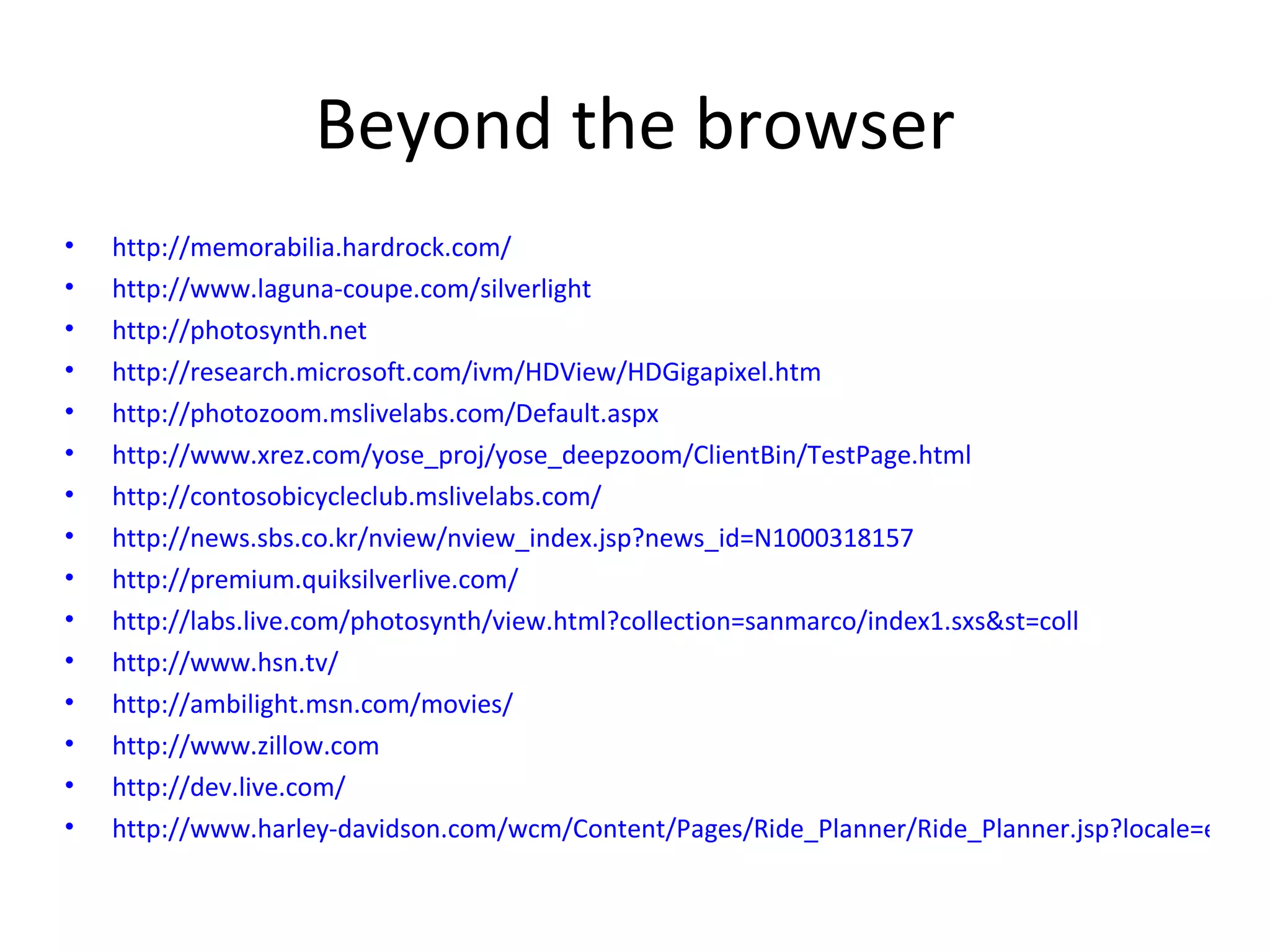 Beyond the browser http://memorabilia.hardrock.com/ http://www.laguna-coupe.com/silverlight   http://photosynth.net   http://research.microsoft.com/ivm/HDView/HDGigapixel.htm   http://photozoom.mslivelabs.com/Default.aspx   http://www.xrez.com/yose_proj/yose_deepzoom/ClientBin/TestPage.html   http://contosobicycleclub.mslivelabs.com/ http://news.sbs.co.kr/nview/nview_index.jsp?news_id=N1000318157   http://premium.quiksilverlive.com/ http://labs.live.com/photosynth/view.html?collection=sanmarco/index1.sxs&st=coll http://www.hsn.tv/   http://ambilight.msn.com/movies/ http://www.zillow.com   http://dev.live.com/   http://www.harley-davidson.com/wcm/Content/Pages/Ride_Planner/Ride_Planner.jsp?locale=en_US   
