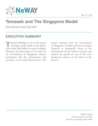 Temasek and The Singapore Model
Erick Brimen and Trey Goff
NeWAY Capital
1875 Connecticut Ave NW,
10th Floor, Washington, DC 20009
Temasek Holdings is one of the largest
sovereign wealth funds on the planet,
with nearly $300 billion in equity holdings.
However, the firm began as an outlet for
the Government of Singapore’s massive
investments into the infrastructure and
economy of the small island nation. This
report examines how the Government
of Singapore founded and then leveraged
Temasek to strategically invest in the
development of the nation’s economy and
catalyze the growth of one of the most
prosperous nations on the planet in the
process.
EXECUTIVE SUMMARY
May 15th
, 2018
 