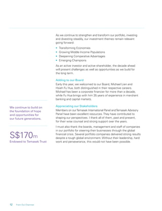 12 From Our Chairman
As we continue to strengthen and transform our portfolio, investing
and divesting steadily, our investment themes remain relevant
going forward:
• Transforming Economies
• Growing Middle Income Populations
• Deepening Comparative Advantages
• Emerging Champions
As an active investor and active shareholder, the decade ahead
will present challenges as well as opportunities as we build for
the long term.
Adding to our Board
Early this year, we welcomed to our Board, Michael Lien and
Hsieh Fu Hua, both distinguished in their respective careers.
Michael has been a corporate ﬁnancier for more than a decade,
while Fu Hua brings with him 35 years of experience in merchant
banking and capital markets.
Appreciating our Stakeholders
Members on ourTemasek International Panel andTemasek Advisory
Panel have been excellent resources. They have contributed to
shaping our perspectives. I thank all of them, past and present,
for their wise counsel and strong support over the years.
I must also thank the boards, management and staff of companies
in our portfolio for steering their businesses through the global
ﬁnancial crisis. Several portfolio companies delivered strong results
despite a tough global environment. Without their leadership, hard
work and perseverance, this would not have been possible.
S$170m
Endowed to Temasek Trust
We continue to build on
the foundation of hope
and opportunities for
our future generations.
 