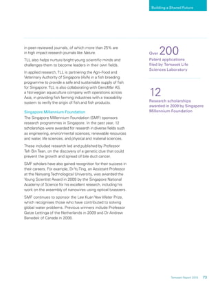 73Temasek Report 2010
Building a Shared Future
in peer-reviewed journals, of which more than 25% are
in high impact research journals like Nature.
TLL also helps nurture bright young scientiﬁc minds and
challenges them to become leaders in their own ﬁelds.
In applied research,TLL is partnering the Agri-Food and
Veterinary Authority of Singapore (AVA) in a ﬁsh breeding
programme to provide a safe and sustainable supply of ﬁsh
for Singapore.TLL is also collaborating with GenoMar AS,
a Norwegian aquaculture company with operations across
Asia, in providing ﬁsh farming industries with a traceability
system to verify the origin of ﬁsh and ﬁsh products.
Singapore Millennium Foundation
The Singapore Millennium Foundation (SMF) sponsors
research programmes in Singapore. In the past year, 12
scholarships were awarded for research in diverse ﬁelds such
as engineering, environmental sciences, renewable resources
and water, life sciences, and physical and material sciences.
These included research led and published by Professor
Teh Bin Tean, on the discovery of a genetic clue that could
prevent the growth and spread of bile duct cancer.
SMF scholars have also gained recognition for their success in
their careers. For example, DrYuTing, an Assistant Professor
at the Nanyang Technological University, was awarded the
Young Scientist Award in 2009 by the Singapore National
Academy of Science for his excellent research, including his
work on the assembly of nanowires using optical tweezers.
SMF continues to sponsor the Lee Kuan Yew Water Prize,
which recognises those who have contributed to solving
global water problems. Previous winners include Professor
Gatze Lettinga of the Netherlands in 2009 and Dr Andrew
Benedek of Canada in 2008.
Over 200
Patent applications
ﬁled by Temasek Life
Sciences Laboratory
12
Research scholarships
awarded in 2009 by Singapore
Millennium Foundation
 