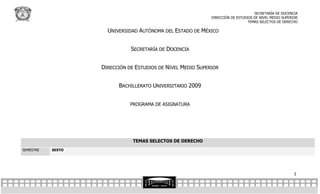 SECRETARÍA DE DOCENCIA
                                                             DIRECCIÓN DE ESTUDIOS DE NIVEL MEDIO SUPERIOR
                                                                                TEMAS SELECTOS DE DERECHO

                     UNIVERSIDAD AUTÓNOMA DEL ESTADO DE MÉXICO


                              SECRETARÍA DE DOCENCIA


                   DIRECCIÓN DE ESTUDIOS DE NIVEL MEDIO SUPERIOR


                         BACHILLERATO UNIVERSITARIO 2009


                              PROGRAMA DE ASIGNATURA




                               TEMAS SELECTOS DE DERECHO
SEMESTRE   SEXTO




                                                                                                        2
 
