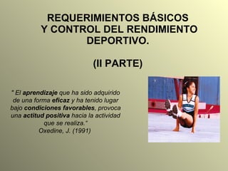 REQUERIMIENTOS BÁSICOS  Y CONTROL DEL RENDIMIENTO DEPORTIVO. (II PARTE) &quot; El  aprendizaje  que ha sido adquirido de una forma  eficaz  y ha tenido lugar bajo  condiciones favorables , provoca una  actitud positiva  hacia la actividad que se realiza.“ Oxedine, J. (1991)  