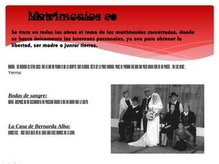 Se trata en todas las obras el tema de los matrimonios concertados, donde
   se busca únicamente los intereses personales, ya sea para obtener la
   libertad, ser madre o juntar tierras.


YERMA.- Mi marido es otra cosa. Me lo dio mi padre y yo lo acepté. Con alegría. Ésta es la pura verdad. Pues el primer día que me puse novia con él ya pensé... en los hijos...
Yerma:




Bodas de sangre:
NOVIA.-Después de mi casamiento he pensado noche y dia de quien era la culpa.



La Casa de Bernarda Alba:
ANGUSTIAS.- Más vale onza en el arca que ojos negros en la cara.
 