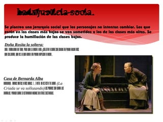 Se plantea una jerarquía social que los personajes no intentan cambiar. Los que
 están en las clases más bajas se ven sometidos a los de las clases más altas. Se
 produce la humillación de las clases bajas.
 Doña Rosita la soltera:
 AMA.-Temblando de todo, para que la digan a una, ¡cállate! y como soy criada no puedo hacer más
 que callarme, que es lo que hago y no puedo replicar y decir...




Casa de Bernarda Alba
BERNARDA.- Menos gritos y más obras. [...] Vete. No es éste tu lugar. (La
Criada se va sollozando) Los pobres son como los
animales. Parece como si estuvieran hechos de otras sustancias.
 