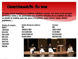 En estas cuatro tragedias se combina realidad y poesía. Las obras estás basadas
en hechos reales y los personajes son modelos tomados de la realidad. En ellas,
se pierde lo realista para dar paso a lo poético, como cantos, rezos, dichos
populares,...

Bodas de sangre:      Doña Rosita la soltera:           Yerma:
MUCHACHA 2ª.          MADRE.                            YERMA.
-Jazmín de vestido,   -Siempreviva de la muerte,        -Escucha a la penitente
cristal de papel.     flor de las manos cruzadas;       de tu santa romería.
Nacer a las cuatro,   ¡qué bien estás cuando el aire    Abre tu rosa en mi carne
morir a las diez.     llora sobre tu guirnalda!         aunque tenga mil espinas.
Ser hilo de lana,
cadena a tus pies
y nudo que apriete
amargo laurel.
 