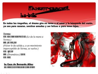 En todas las tragedias, el drama gira en torno a al amor y la búsqueda del varón,
ya sea para casarse, sentirse amadas y ser felices o para tener hijos.


Yerma:
VÍCTOR.- Deseo la mayor felicidad para esta casa. (Le da la mano a
Yerma.)
YERMA.- ¡Dios te oiga! ¡Salud!
(Víctor le da salida y, a un movimiento
imperceptible de Yerma, se vuelve.)
VÍCTOR.- ¿Decías algo?
YERMA.- (Dramática.) Salud dije.
VÍCTOR.- Gracias.

 La Casa de Bernarda Alba:
 ADELA.-Mirando sus ojos me parece que bebo su sangre lentamente
 