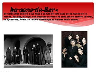 Bernarda Alba somete a sus hijas a un luto de ocho años por la muerte de su
marido. Por ello, las hijas ven frustrado su deseo de estar con un hombre. Al final,
la hija menor, Adela, se suicida al creer que su amante había muerto.
 
