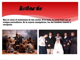 Gira en torno al matrimonio de dos novios. El la boda, la novia huye con su
antiguo pretendiente. En la reyerta consiguiente, los dos hombres mueren a
navajazos
 