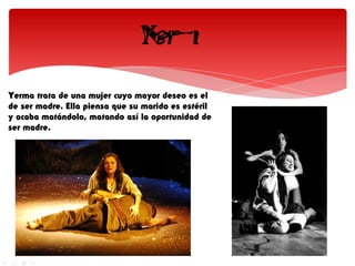 Yerma trata de una mujer cuyo mayor deseo es el
de ser madre. Ella piensa que su marido es estéril
y acaba matándolo, matando así la oportunidad de
ser madre.
 