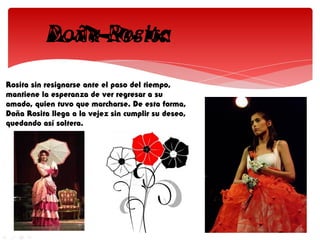 Rosita sin resignarse ante el paso del tiempo,
mantiene la esperanza de ver regresar a su
amado, quien tuvo que marcharse. De esta forma,
Doña Rosita llega a la vejez sin cumplir su deseo,
quedando así soltera.
 