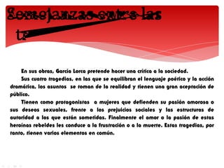 En sus obras, García Lorca pretende hacer una crítica a la sociedad.
    Sus cuatro tragedias, en las que se equilibran el lenguaje poético y la acción
dramática, los asuntos se toman de la realidad y tienen una gran aceptación de
público.
    Tienen como protagonistas a mujeres que defienden su pasión amorosa o
sus deseos sexuales, frente a los prejuicios sociales y las estructuras de
autoridad a los que están sometidas. Finalmente el amor o la pasión de estas
heroínas rebeldes les conduce a la frustración o a la muerte. Estas tragedias, por
tanto, tienen varios elementos en común.
 