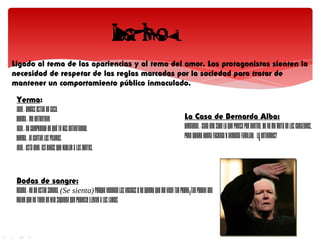 Ligado al tema de las apariencias y al tema del amor. Los protagonistas sienten la
necesidad de respetar de las reglas marcadas por la sociedad para tratar de
mantener un comportamiento público inmaculado.

 Yerma:
 JUAN.- Debías estar en casa.
 YERMA.- Me entretuve.                                                                              La Casa de Bernarda Alba:
 JUAN.- No comprendo en qué te has entretenido.                                                     BERNARDA.- Cada uno sabe lo que piensa por dentro. Yo no me meto en los corazones,
 YERMA.- Oí cantar los pájaros.                                                                     pero quiero buena fachada y armonía familiar. ¿Lo entiendes?
 JUAN.- Está bien. Así darás que hablar a las gentes.



 Bodas de sangre:
 MADRE.- He de estar serena. (Se sienta) Porque vendrán las vecinas y no quiero que me vean tan pobre.¡Tan pobre! Una
 mujer que no tiene un hijo siquiera que poderse llevar a los labios
 