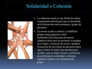 Solidaridad o CohesiónLa cohesion social esuna forma de enlace o pegamentopsicologicoque se desarrolla en la interaccion entre personas y grupo de personas.La mismaayuda a unificar y solidificargrupostantopequenoscomomultitudes.Estafunciona de maneraempatica (hacequelas personas se pongan en el lugar o situacion de otras) y produce la reaccion de movilizarlas personas haceralgo (o hacer lo mejorquepuedan) paraayudar a que se logrenmetas y soluciones de problemas.Lasolaridad o cohesion mantieneunidos a los miembros del grupo.