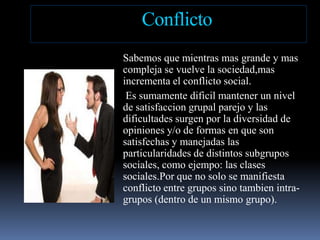 ConflictoSabemosquemientras mas grande y mas  compleja se vuelve la sociedad,masincrementa el conflicto social.Essumamentedificilmantener un nivel de satisfacciongrupalparejo y lasdificultadessurgenpor la diversidad de opiniones y/o de formas en que son satisfechas y manejadaslasparticularidades de distintossubgrupossociales, comoejempo: lasclasessociales.Porque no solo se manifiestaconflicto entre grupossinotambien intra-grupos(dentro de un mismogrupo).