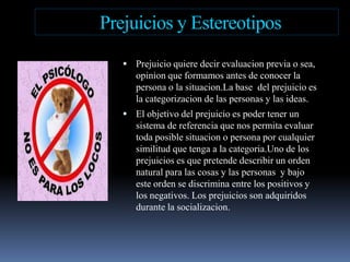 Prejuiciosy EstereotiposPrejuicioquieredecirevaluacionprevia o sea, opinion queformamos antes de conocer la persona o la situacion.La base  del prejuicioes la categorizacion de las personas y las ideas.El objetivo del prejuicioespodertener un sistema de referenciaquenospermitaevaluartodaposiblesituacion o persona porcualquiersimilitudquetenga a la categoria.Uno de los prejuiciosesquepretendedescribir un orden natural paralascosas y las personas  y bajoesteorden se discrimina entre los positivos y los negativos. Los prejuicios son adquiridosdurante la socializacion.