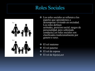 Roles SocialesLos rolessociales se refieren a los papelesqueaprendemos a desempenarviviendo en sociedad. Los rolesdefinenactitudes, posicion social, rasgos de personalidad, perosobretodoconducta.Losrolessociales son clasificadostradicionalmenteporgenero o sexo.
